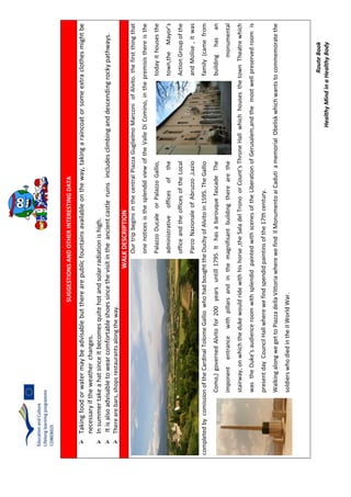 RouteBook
HealthyMindinaHealthyBody
SUGGESTIONSANDOTHERINTERESTINGDATA
Takingfoodorwatermaybeadvisablebuttherearepublicfountainsavailableontheway,takingaraincoatorsomeextraclothesmightbe
necessaryiftheweatherchanges.
Insummertakeahatsinceitbecomesquitehotandsolarradiationishigh.
Itisalsoadvisabletowearcomfortableshoessincethevisitintheancientcastleruinsincludesclimbinganddescendingrockypathways.
Therearebars,shopsrestaurantsalongtheway.
WALKDESCRIPTION
OurtripbeginsinthecentralPiazzaGuglielmoMarconiofAlvito.thefirstthingthat
onenoticesisthesplendidviewoftheValleDiComino,inthepremisisthereisthe
PalazzoDucaleorPalazzoGallio,todayithousesthe
administrativeofficesofthetown,theMayor’s
officeandtheofficesoftheLocalActionGroupofthe
ParcoNazionaleofAbruzzo,LazioandMolise,itwas
completedbycomissionoftheCardinalTolomeGalliowhohadboughttheDuchyofAlvitoin1595.TheGalliofamily(camefrom
Como,)governedAlvitofor200yearsuntill1795.IthasabarouquefascadeThebuildinghasan
imponententrancewithpillarsandinthemagnifisantbuildingtherearethemonumental
stairway,onwhichthedukewouldridewithhishorse,theSaladelTronoorCount’sThroneHallwhichhousesthetownTheatrewhich
wastheDuke’saudienceroomwithsplendidpaintedwithscenesoftheLiberationofGerusalem,andthemostwellpreservedroomis
presentdayCouncilHallwherewefindspendidpaintinsofthe17thcentury.
WalkingalongwegettoPiazzadellaVittoriawherewefindIlMonumentoaiCadutiamemorialObeliskwhichwantstocommemoratethe
soldierswhodiedintheIIWorldWar.
 