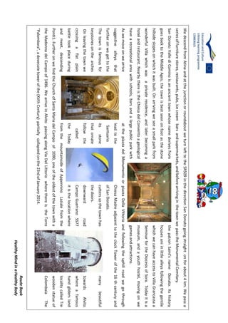 RouteBook
HealthyMindinaHealthyBody
WedescendfromAtinaandatthejunctionorroundaboutweturnlefttotheSR509inthedirectionSanDonatogoingstraightonforabout4km.Wepassa
seriesoffurniturestores,restaurants,pubs,icecreambarsandsupermarkets,andbeforearrivinginthetownwepasstheMonumentalCemitary.
SanDonatoVallediCominoisanancienttownwhosenamederivesfromthepatronSaint’snameDonato.Itshistory
goesbacktotheMiddleAges,thetownisbestseenonfootasthestonehousesareinlittlealleysfollowingthegentile
hillsideslopesonwhichitwasbuilt.OnarrivingweseeasmallparkfromwhichwecanhaveaccesstoVillaGrancassaa
wonderfulVillawhichwasaprivateresidence,andlaterbecomingaSeminarfortheDiocesisofSora.Todayitisa
hotelandrestaurant.NearbythereistheChiesadelConventoageologicalmuseum,andayouthhostel,movingonwe
havearecreationalareawithschools,barsandalargepublicparkwithgamesandattractions.
AswemoveonwearriveatthepiazzadelMonumentoorpiazzaDellaVittoriaandfollowingtheuphillroadwegothrough
suggestivealleysthatleadtotheChiesaMadreadjacenttotheclockTowerofthe16thcenturyand
furtheronwegettotheSantuarioofSanDonato.
Thetownisfamousforitsstonecutterssothetownhasmanybeautiful
keystonesonthearchesthatornatethedoors.
OnleavingthetownwefollowthedownwardroadtowardsAlvito
crossingaflatplaincalledCampoGuerranoSS77whereafamous
battletookplaceduringtheTodayitisthelocationwherehandglidersland
andmeet,descendingfromthemountainsideofAppenninoLazialefromthelocalitycalledTre
Ponti1.FurtheronwefindtheChurchofSantaMariadelCampoof1090,oneoftheoldestofthetownwithawoodenstatueof
theMadonnadelCampoof1496.WearriveinAlvitopassingalongViaDelLittoriowherethereistheTorreColombaiaThe
"Palombara",adovecotetowerofthe(XVthCentury)partiallycollapsedonthe23rdofJanuary2014.
 