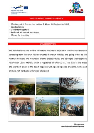 Libro de rutas
Healthy Mind in a Healthy Body
SUGGESTIONS AND OTHER INTERESTING DATA
•Meeting point: Breclav bus station, 7:45 am, 20 September 2013
•Sports clothes
•Good trekking shoes
•Rucksack with snack and water
•Money for traveling
WALK DESCRIPTION
The Pálava Mountains are the lime stone mountains located in the Southern Moravia
spreading from the town Pavlov towards the town Mikulov and going futher to the
Austrian frontiers. The mountains are the protected area and belong to the biospheric
reservation Lower Moravia which is registered on UNESCO list. This place is the driest
and warmest place of the Czech republic with special species of plants, herbs and
animals, rich fields and wineyards all around.
 
