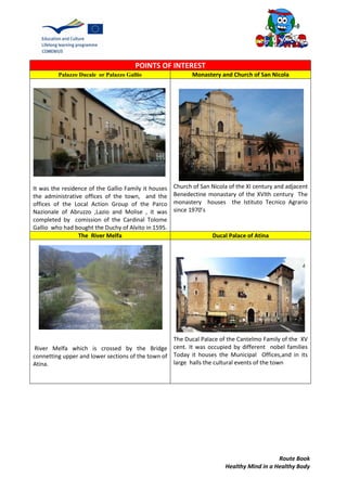 Route Book
Healthy Mind in a Healthy Body
POINTS OF INTEREST
Palazzo Ducale or Palazzo Gallio Monastery and Church of San Nicola
It was the residence of the Gallio Family it houses
the administrative offices of the town, and the
offices of the Local Action Group of the Parco
Nazionale of Abruzzo ,Lazio and Molise , it was
completed by comission of the Cardinal Tolome
Gallio who had bought the Duchy of Alvito in 1595.
Church of San Nicola of the XI century and adjacent
Benedectine monastary of the XVIth century The
monastery houses the Istituto Tecnico Agrario
since 1970’s
The River Melfa Ducal Palace of Atina
River Melfa which is crossed by the Bridge
connetting upper and lower sections of the town of
Atina.
The Ducal Palace of the Cantelmo Family of the XV
cent. It was occupied by different nobel families
Today it houses the Municipal Offices,and in its
large halls the cultural events of the town
 
