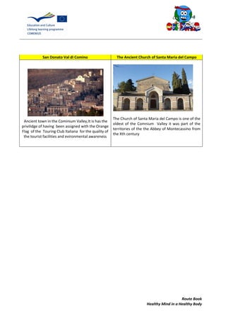 Route Book
Healthy Mind in a Healthy Body
San Donato Val di Comino The Ancient Church of Santa Maria del Campo
Ancient town in the Cominium Valley,It is has the
privilidge of having been assigned with the Orange
Flag of the Touring Club Italiana for the quality of
the tourist facilities and evironmental awareness
The Church of Santa Maria del Campo is one of the
oldest of the Comnium Valley it was part of the
territories of the the Abbey of Montecassino from
the Xth century
 