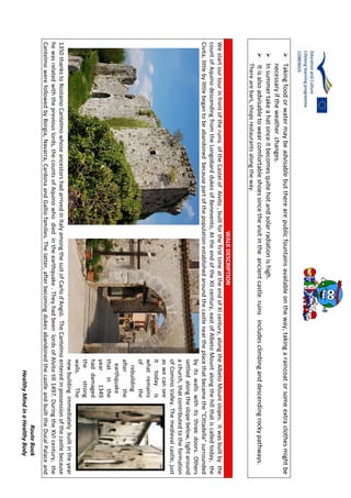 RouteBook
HealthyMindinaHealthyBody
Takingfoodorwatermaybeadvisablebuttherearepublicfountainsavailableontheway,takingaraincoatorsomeextraclothesmightbe
necessaryiftheweatherchanges.
Insummertakeahatsinceitbecomesquitehotandsolarradiationishigh.
Itisalsoadvisabletowearcomfortableshoessincethevisitintheancientcastleruinsincludesclimbinganddescendingrockypathways.
Therearebars,shopsrestaurantsalongtheway.
WALKDESCRIPTION
WestartourtourinfrontoftheruinsoftheCastelofAlvito,builtforthefirsttimeattheendofXIcentury,alongtheAlbetoMountslopes.Itwasbuiltbythe
countofAquinodescendingfromtheLongobarddukesofBenevento,AttheendoftheXIIcentury,eastofAlbetoMountalongthehillthatiscalledtoday,the
Civita,littlebylittlebegantobeabandonedbecausepartofthepopulationestablishedaroundthecastleneartheplacethatbecamethe"Cittadella"surrounded
byitswallswithitsthreedoors.Others
settledalongtheslopebelow,tightaround
achurch,thatcontributedtotheformation
ofCominoValley.Themedievalcastle,just
aswecansee
ittodayis
whatremains
ofthe
rebuilding
afterthe
earthquake
thatinthe
year1349
haddamaged
thestrong
walls.The
newbuildingimmediatelybuiltintheyear
1350thankstoRostainoCantelmowhoseancestorshadarrivedinItalyamongthesuitofCarlod'Angiò.TheCantelmoenteredinpossessionofthecastlebecause
hewasrelatedwiththepreviouslords,thecountsofAquinowhodiedintheearthquake.TheyhadbeenlordsofAlvitotill1497.DuringtheXVIcentury,the
CantelmowerefollowedbyBorgia,Navarra,CardonaandGalliofamilies.Thelatter,afterbecomingdukesabandonedthecastleandbuilttheDucalPalaceand
 