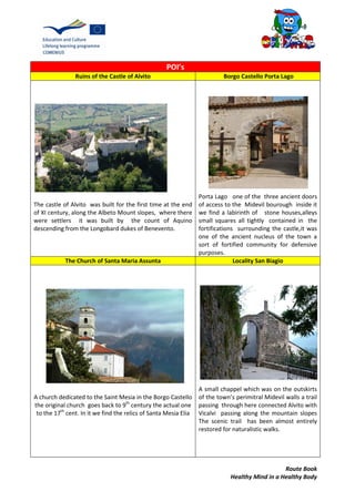 Route Book
Healthy Mind in a Healthy Body
POI’s
Ruins of the Castle of Alvito Borgo Castello Porta Lago
The castle of Alvito was built for the first time at the end
of XI century, along the Albeto Mount slopes, where there
were settlers it was built by the count of Aquino
descending from the Longobard dukes of Benevento.
Porta Lago one of the three ancient doors
of access to the Midevil bourough inside it
we find a labirinth of stone houses,alleys
small squares all tightly contained in the
fortifications surrounding the castle,it was
one of the ancient nucleus of the town a
sort of fortified community for defensive
purposes.
The Church of Santa Maria Assunta Locality San Biagio
A church dedicated to the Saint Mesia in the Borgo Castello
the original church goes back to 9th
century the actual one
to the 17th
cent. In it we find the relics of Santa Mesia Elia
A small chappel which was on the outskirts
of the town’s perimitral Midevil walls a trail
passing through here connected Alvito with
Vicalvi passing along the mountain slopes
The scenic trail has been almost entirely
restored for naturalistic walks.
 