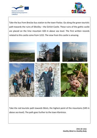 Libro de rutas
Healthy Mind in a Healthy Body
Take the bus from Breclav bus station to the town Pavlov. Go along the green touristic
path towards the ruins of Děvičky – the Girlish Castle. These ruins of the gothic castle
are placed on the lime mountain 428 m above sea level. The first written records
related to this castle come from 1222. The view from this castle is amazing.
Take the red touristic path towards Děvín, the highest point of the mountains (549 m
above sea level). The path goes further to the town Klentnice.
 