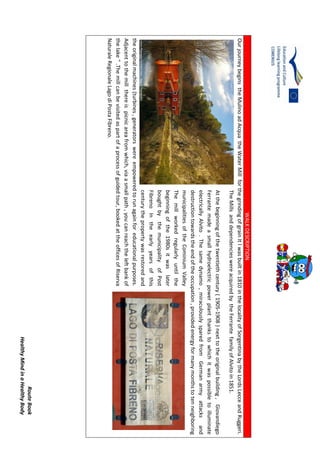 RouteBook
HealthyMindinaHealthyBody
WALKDESCRIPTION
OurjourneybeginstheMulinoadAcquatheWaterMillforthegrindingofgrainItlwasbuiltin1810inthelocalityofSorgentinabytheLordsLecceandRuggeri.
TheMillsanddependencieswereacquiredbytheFerrantefamilyofAlvitoin1851.
Atthebeginningofthetwentiethcentury(1905-1908)nexttotheoriginalbuilding,Giovandiego
Ferrantemadeasmallhydroelectricpowerplantthankstowhichitwaspossibletoilluminate
electricallyAlvito.Thesamedynamo,miraculouslysparedfromGermanarmyattacksand
destructiontowardstheendoftheoccupation,providedenergyformanymonthstotenneighboring
municipalitiesoftheCominiumValley
Themillworkedregularlyuntilthe
beginningofthe1980sitwaslater
boughtbythemunicipalityofPost
FibrenoIntheearlyyearsofthis
centurythepropertywasrestoredand
theoriginalmachines(turbines,generatorswereempoweredtorunagainforeducationalpurposes.
Adjacenttothemillthereispicnicareafromwhich,viaasmallpath,youcanreachtheleftbankof
thelake".Themillcanbevisitedaspartofaprocessofguidedtour,bookedattheofficesofRiserva
NaturaleRegionaleLagodiPostaFibreno.
 