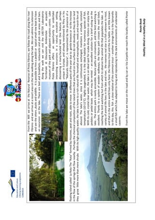 RouteBook
HealthyMindinaHealthyBody
FromtheMillwearriveattheNaturalReserveofPostaFibreno,wefollowtheroadalongtheriver
Fibrenoandwearriveataresortareaonthelakewalkingalongthelake.Wecanadmireitsextension
andseetheotters,ducksandwildlife.Itispossibletohireapedalòortypicalsmallrowboattohave
anexcursiononthelake.Therearebedandbreakfasts,restaurantsandpicknickareasandbars.
AlongthewalkwecanvisittheLAB.TERLaboratorio
TerritorialediEducazioneAmbientaleanacquatic
museumoftheparkandadjacentvisaitorscentre.Lake
PostaFibrenooffersanopportunitytoundertake
interestingexcursionsinanatural,evocativesetting,
discoveringamany-facetedland.Onefeature,perhaps
uniqueinEurope,andalreadymentionedbyPlinyinhis
"NaturalisHistoria",isrepresentedbythepresenceofa
floatingislandcalledLaRotaThe"Rota”formedbyrhizomes,peatandroots,abletomoveindifferentpartsoftheyearduetogentlebreezesortotheincrease
intheflowofthespringsthatflownearby.Perhapsthechemicalcompositionoftheislandtreesthatarefoundonthesurfacedonotdevelopastheydoonland
theygrowlittlemorethanmereshrubsWithitshigh-qualitywater,thelakeishometoarichnaturallife:horsetailandmacrophysits,reedsandmarshfernall
abound.Thelake’swater,sinceitiscontinuouslyexchanged,maintainsavirtuallyconstant
temperature(10-11°C).Highlyoxygenated,itistheidealhabitatfornumerousspeciesoffish.
Withitscold,crystalclearwater,thelakeisanidealspotforscubadiving.Visitorscanenjoythe
pedalosorpedalboatswhichmayberented–anexcellentsolutionforabriefoutingonthe
lake..Theentireparkiseasilyaccessible.Naturepathsareconvenient,andthebirdwatchingis
excellent.Thankstoasystemofwoodenwalkways,theNaturepathcrossesthereedticket,
reachingthebirdwatchinghutfromwhichtoobservetheanimallifethatpopulatesthelake.A
varietyofanimallifelivesinthelakeandriver,thereservesrealstarisafishunknowntomost,
andthatintheentireworldlivesonlyhere:theFibrenotroutandtheItshabitsarelittleknown
tothisday,thisfishacloserelativeofthecommontrout–anotherstrangefishistheSpinarello
asmallfishwhichhasadaptedtolivingandreproducinginthedarkenvironmentsofunderwater
caverns.
FromthelakewemoveontheroadandbycaronViaCarpellowereachthelocalitycalledPonte
 