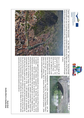 RouteBook
HealthyMindinaHealthyBody
TapinorightinthedirectionBroccostellaontheSS627forabout5kmPassingthrough
BroccostellawehaveanexampleofanotherfortifiedtownBroccothehigherpartofthetownand
StellathelowermorerecentcommunitythusthenewnameBroccostella.Wecontinueontillweget
toSora.
Soraisacityofabout30
thousandinhabitants.Itis
builtinaplainonthe
banksoftheLiriRiverit
wasabitdifferentinthe
pastbutagreatpartofthe
townwasdestroyedintheearthquakethatin1914destroyedAvezzanoandthe
townsinthearea.Sorawasdeclareda"RoyalCity"bytheKingofNaplesCharlesI
Anjouinthe14th
century,lateritbecameafiefoftheTomacelliofCantelmi,Della
RovereandBoncompagnifamilies.
Inthelateeighteenthandearlynineteenthcenturyitwasthesceneoffierceincidents
ofbanditry,includingmilitaryoccupationsbyBourbonSanfedistsandFrench
occupation.Therearenumerousplacesofworshipinthetownbecauseofits
importanceasDiocesestiedtoRomethatcouldbepartofarealreligiousitinerary.
AmongtheimportantchurchestherearethecathedralofSantaMaria,bishop'sseat
builtonthesiteofaPre-RomanTempleTheoriginalcathedral,ofSantaMariawas
consecratedbyPopeAdrianIVin1155,itwasdestroyedbytheearthquakeof
1634.,thechurchofthepatronsaintSt.Restitutawiththefourteenth-centuryportal,
thechurchofSanFrancesco,andmanyothersjustinthemainstreetofthetownthe
ConventofthePassionistFathersetc.,andfinallythetheAbbeyofSt.Dominicwhich
usedtobeonthetownboundriestowardsIsoladelLiri.
 