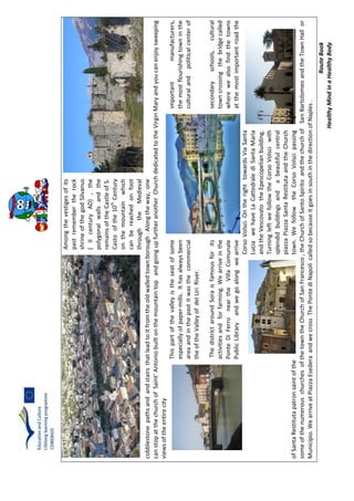RouteBook
HealthyMindinaHealthyBody
Amongthevestigesofits
pastremembertherock
shrineofthegodSilvanus
(IIcenturyAD),the
polygonalwallsandthe
remainsoftheCastleofS.
Castoofthe10th
Century
onthemountainwhich
canbereachedonfoot
throughtheMedieval
cobblestonepathsandandstairsthatleadtoitfromtheoldwalledtownborough.Alongtheway,one
canstopatthechurchofSaint’AntoniobuiltonthemountaintopandgoingupfurtheranotherChurchdedicatedtotheVirginMaryandyoucanenjoysweeping
viewsoftheentirecity
Thispartofthevalleyistheseatofsomeimportantmanufacturers,
especiallyofpaper-mills.Ithasalwaysbeenthemostflourishingtowninthe
areaandinthepastitwasthecommercialculturalandpoliticalcenterof
theoftheValleyofdelLiriRiver.
ThedistrictaroundSoraisfamousforitssecondaryschools,cultural
activitiesandforfarming.Wearriveinthetowncrossingthebridgecalled
PonteDiFerroneartheVillaComunalewherewealsofindthetowns
PublicLibraryandwegoalongwearriveatthemostimportantroadthe
CorsoVolsci.OntherighttowardsViaSanta
LuciawehaveLaCattedralediSantaMaria
andtheVescovatotheEpescopelianbuilding.
TurningleftwefollowtheCorsoVolsciwith
splendidbuildingsandabeautifulcentral
piazzaPiazzaSantaRestitutaandtheChurch
ofSantaRestitutapatronsaintofthetown.WefollowtheCorsoVolscipassing
someofthenumerouschurchesofthetowntheChurchofSanFrancesco,theChurchofSantoSpiritoandthechurchofSanBartolomeoandtheTownHallor
Municipio.WearriveatPiazzaEsederaandwecrossThePontediNapolicalledsobecauseitgoesinsouthinthedirectionofNaples.
 