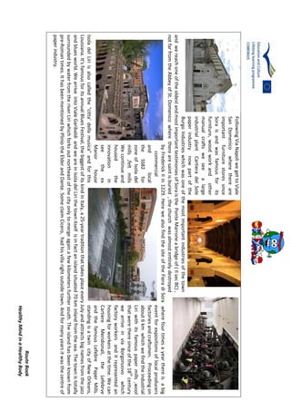 RouteBook
HealthyMindinaHealthyBody
FollowingViaNapoliwegettoViale
SanDomenicowherethereare
importantfurniturestoressince
Soraisandwasfamousforits
furniture,woodworkandother
manualcraftsweseealarge
industrialplantCartieradelSole
paperindustrynowpartofthe
BurgoIndustrieswhichwasoneofthemostimportantindustriesofthetown
andwereachoneoftheoldestandmostimportanttestimoniesofSoraisthePonteMarroneabridgeof(IIsecBC),
notfarfromtheAbbeyofSt.Domenicowheretherearesaintisburied,thechurchwasalmostentirelydestroyed
byFrederickIIin1229.HerewealsofindthesiteoftheFieradiSorawherefourtimesayearthereisabig
commercialeventforexpositionsoflocalproducers
andlocalfactoriesandcraftsmen.Proceedingon
theSS82forabout6kmwhichwefindtheindustrial
zoneofIsoladelLiriwithitsfamouspapermills,wool
mills,feltmillsthatweretheresinceofthe18th
century
WecontinueandwearriveinviaBorgonuovowhich
housedthefactoryworkersanditrepresentedan
innovationinhousingforworkersatthetime.Wecan
seetheexCartiereMeridionali,theLefebrve
ManorhouseandthefamousLefebrePaperMills.
IsoladelLiriisalsocalledthe"citta'dellamusica"andforthisstandingisatwincityofNewOrleans,
Louisiana.It'sfamousforitsannualBluesFestival,thebiggestofitskindinItaly,a25-yeartraditionthattakesplaceeveryJulyandattractsbignamesfromthejazz
andbluesworld.WearriveintoVialeGaribaldiandweareinIsoladelLirithetownitselfisinfactanislandsituated70kminlandfromthesea.Thetownistotally
surroundedbywaterfromtheriverLiriwhichforksoutnortheastofthecityonlytomergeagainafewkilometersfurthersouth.Theislandhasbeenknownfrom
pre-Romantimes.IthasbeenmentionedbyPliniotheElderandDante.SomeclaimCicero,hadhisvillarightoutsidetown.Andformanyyearsitwasthecentreof
paperindustry.
 