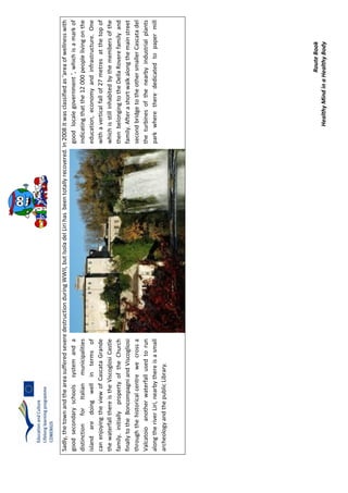 RouteBook
HealthyMindinaHealthyBody
Sadly,thetownandtheareasufferedseveredestructionduringWWII,butIsoladelLirihasbeentotallyrecovered.In2008itwasclassifiedas‘areaofwellnesswith
goodsecondaryschoolssystemandagoodlocalegovernment’,whichisamarkof
distinctionforItalianmunicipalitiesindicatingthatthe12000peoplelivingonthe
islandaredoingwellintermsofeducation,economyandinfrastructure.One
canenjoyingtheviewofCascataGrandewithaverticalfallof27metresatthetopof
thewaterfallthereistheViscoglosiCastlewhichisstillinhabitedbythemembersofthe
family.initiallypropertyoftheChurchthenbelongingtotheDellaRoverefamilyand
finallytotheBoncompagniandViscogliosifamily.Afterashortwalkalongthemainstreet
throughthehistoricalcentrewecrossasecondbridgetotheothersmallerCascatadel
Valcatoioanotherwaterfallusedtoruntheturbinesofthenearbyindustrialplants
alongtheriverLiri,nearbythereisasmallparkwheretherededicatedtopapermill
archeologyandthepublicLibrary.
 