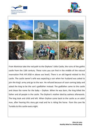 Libro de rutas
Healthy Mind in a Healthy Body
From Klentnice take the red path to the Orphans’ Little Castle, the ruins of the gothic
castle from the 13th century. These ruins you can find in the middle of the natural
reservation Pink Hill (458 m above sea level). There is an old legend related to this
castle. The castle owner’s wife was expecting a son when her husband was asked to
join the king’s army and go to the war. He refused because of soon coming baby and
asked the king to be the son’s godfather instead. The godfather came to the castle
and chose the name for the baby – Orphan. When he was born, the king killed the
father and all people in the castle. The Orphan’s mother died by sadness afterwards.
The king took and child and left. When Orphan came back to the castle as an adult
man, after hearing this story got mad and he is riding the horse from the cave Na
Turoldu to this castle every night.
 