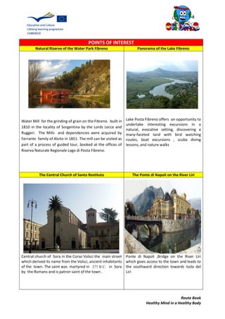 Route Book
Healthy Mind in a Healthy Body
POINTS OF INTEREST
Natural Riserve of the Water Park Fibreno Panorama of the Lake Fibreno
Water Mill for the grinding of grain on the Fibreno built in
1810 in the locality of Sorgentina by the Lords Lecce and
Ruggeri. The Mills and dependencies were acquired by
Ferrante family of Alvito in 1851. The mill can be visited as
part of a process of guided tour, booked at the offices of
Riserva Naturale Regionale Lago di Posta Fibreno.
Lake Posta Fibreno offers an opportunity to
undertake interesting excursions in a
natural, evocative setting, discovering a
many-faceted land with bird watching
routes, boat excursions , scuba diving
lessons, and nature walks
The Central Church of Santa Restituta The Ponte di Napoli on the River Liri
Central church of Sora in the Corso Volsci the main street
which derived its name from the Volsci, ancient inhabitants
of the town. The saint was martyred in 275 B.C. in Sora
by the Romans and is patron saint of the town .
Ponte di Napoli ,Bridge on the River Liri
which gives access to the town and leads to
the southward direction towards Isola del
Liri
 