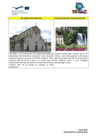 Route Book
Healthy Mind in a Healthy Body
The Abbey of San Domenico The Cascata Grande ,The large Waterfall
The Abbey of San Domenico with adjacent Benedectine
Monastary of the Xth centuty founded in 1011 , By Saint
Domenico. Built on the ruins of the Villa of Marco Tullio
Cicerone (106 BC 43 BC, ) born in a nearby town of
Arpino,where each year the Certamen Ciceronianum brings
students from all of Europe to compete in latin
translations.
Cascata Grande with a vertical fall of 27
metres from Isola Superiore to the lower
part of the town Isola del Liri at the top of
the waterfall there is the Viscoglosi
Boncompagni Castle.
 