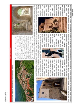 [Digitareiltesto]
RouteBook
WALKDESCRIPTION
OurjourneybeginsinthestreetsofSanDonatoValdiComino.
Theoriginsofthisnucleuscanbe
reconnectedtothehistoryof
Cominium,aSunnitioutpost
destroyednel293BCbythearmiesof
Rome,whichwouldbelocatedinthe
CominoValley,particularlyinthearea
markedtodaybythetownsofAlvito,
Vicalviand,ofcourse,SanDonato.
Theterritorybelongedtothe
Cominese,followingtheLombards;subsequenteventsarerelatedtotheoutcomeofthe
battleofGariglianoof915,fromwhichtherewasmigrationofthepeoplesofthoseterritories,theyheadedtowards
themountainsontheborderbetweenLazioandAbruzzo.ItwaspartoftheDuchy
AlvitoandfollowedthefortunesofthisfeudaldomaingrantedtoAquinas,passed
totheCantelmo,toCardonaandthegalliumtobetransferredto
theState,andfinally,in1806,itwasfinallyreleasedfrom
thefeudalserfdom.SanDonatoisdividedintotwoareas.The
highestpartofthetownisknownastheCastle,stillsurrounded
byacircleofwalls:therearethreedoors,andtracesofthe
towersofthecastle,therearetheruinsofthehightower-
whilethewallsofthefortresswereincorporatedinto
thenewhouses.Theareaischaracterizedbynarrow,winding
streetsandalleys,oftenring-shapedandconcentricupto
thefortress,stillpavedwithlocalstone.Inthesecondarea,
therearenewbuildings.Thetowncenterischaracterizedby
severalworksinlimestoneworkedbylocalstonemasons
whobuiltbleachers,baroqueportals,decorativefriezes,keysegmentswithcoatsof
armsandheraldicfigures.WalkingthroughthenarrowstreetstothevalleyyougettothehighestpartofthevillagewiththeSanctuaryandtheTowerThe
SanctuaryofSanDonatoValdiCominoThesanctuarywaserectedasasmallBenedictineAbbeyfromtheAbbeyofMontecassino.Thefirstdocumentinwhichit
 