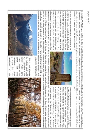 [Digitareiltesto]
RouteBook
isnamedin778AD,theyearinwhichtheDukeofSpoleto,Hildebrand,gavethechurchandtheareaofSanDonatototheMonasteryofSanVincenzoalVolturno.
Theoriginal"aecclesia"therearenotraces,sincenumerouschangesandrenovationshavebroughttoitspresentshrine.Thesanctuaryiscomposedofthree
naves,thecentralonecontainsfrescoesrepresentingthemostsignificantmomentsoftheholylife.In1859workbeganontheconstructionofthebelltower
adjacent,17metershigh,andwerecompletedin1921.
In1915,thelastrestorationwascarriedoutofthesanctuarybytheFioriniSora,ledbyCanonLuigiIppoliti,
creatorofthepopulardedicatedtoSt.Donato,BishopandMartyr.TheSanctuary,hasbeenrecentlyrestored,
makingareinvigorationofthecolorsofthefrescoesandinteriordecoration.TheMedievaltower,size
5.40x5.40x12high,isisolatedfromtheremaininghomesandstandsatthehighestpointofthevillage.
Builtonarockyoutcrop,itallowsaviewofalargepartoftheCominoValleyandthesurroundingarea.
ThereisnoaccesstothetowerfromthegroundfloorThelocation,sizeandlocationoftheobservationpoints
makeitanautonomousbodyusedtocontrolthepassofForcad'Acero,alsooffering,inthepast,asure
defensetothosewho"liveditThetowerofSanDonato,builtandorientedaccordingtothedeclination
ofthesunasifitwereacompass,indicatingthefourcardinalpoints,thelocationoftheAbbeyof
MontecassinoandthepositionoftheSunonthedayoftheEquinoxesandSolstices.ContinuingalongourpathswefindTheminesofSanDonatoValdi
Comino.In1774,themountainsoftheVallediCominowasfoundalargequantityofrawmaterials.Inthoseyears,ontheslopesofMontMeta,wasdiscovered
rockrichinironoxide,asaresultoftheexcavationswerecarriedout.In1852,KingFerdinandIIofBourbon,potentiatedtheminingresearch,inordertofillthe
needsofrawmaterialsandmetalsintheartilleryfactoriesInthespringof1852,a
committeeoftechnicians,foundinthemountainslargeamountsoflimonite(iron
sesquioxide)andbauxite
.
Onceitwasextracted
thematerialwasbrought
in(Capolavalle),the
currentPiazzaCarlo
Coletti,thankstothe
basketsthatwere
transportedfrom
quadrupeds.Womenalso
participatedinthe
 