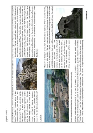 [Digitareiltesto]
RouteBook
transportofminerals,limoniteinwickerbaskets.Assoonasthematerialarrivedinthesquare,itwasweighedandpaidtotheworkersandthenwastransported
tothe"foundry"inAtinawhereitwastransformed.Therawmaterialsweremineduntil1860.Followingthe
unificationofItaly,andthemines,thatthe"foundry"ofAtina,werefinallyabandoned.LaTorredeiTedeschi,
theGerman’sRock,aspikethatstandsoutfromthesidesofMountPizzutto(themountainthatrisesabove
SanDonato),itwasamilitaryoutpostusedbytheGermanarmyinretreatduringtheSecondWorldWarin
anticipationofadefeatexperienceonthewarfrontofCassino,alongtheGustavLine.WiththelandingatAnzio
andthefallofCassinoFront,GermantroopsbegantheirretreattoRome,usingtheViaCasilina.New
ZealandtroopsarrivedtohelpIntheCominoValley,andluckilyafterabout10days,theGermansbeganto
retreatnorthward,leavingweapons,ammunitionandfurnishings.Inthecenteroftherockalongafracture,
thereisacherrytree,plantedthereinmemoryofthosesoldiers.Theplacecanbereachedthrougharoute
madebytheCAICentroAlpinoItalianoofSanDonato
Settefrati
ThenameofthetowncomesfromtheHolySevenBrotherschildrenofSantaFelicita,
sisterofSaintBenidictShewasmartyredwithhismotherduringthepersecutionof
ChristiansintheRomanEmpire.Theconstructionsofthevillagedates,backtoVIIIth
andXIXthcenturiesintheircurrentform,manyofthebuildingsstillhavetheoriginal
medievalstructures.Thereare
remainsoframpartsandatowerof
theXIIandXIIIth.centuriesaswell
astheremainsofmasonryfront,
perhapsevenofpre-Romantimes.
ThecastleofSettefrati,ofwhich
therearetheremainsofthetower
andscatteredremainsofwalls,isdocumentedfromthetenthcentury
OfgreatimportanceistheChurchofOurLadyofGraces¬,ofXthcentury,withcarvedandgildedcoffered
ceilingwithatriumdepictingthevisionofFiarUlderico(visionthatwouldhavegiventheinspirationforDante's
"DivineComedy")andtheinteriorpaintingsofgreatprestige.TheChurchoftheMadonnadelleGrazie,which
housesafrescointhevestibulerepresentingtheLastJudgmentand,inside,aneighteenth-centurycofferedceiling
 