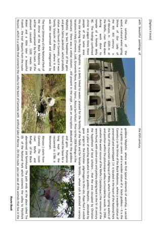 [Digitareiltesto]
RouteBook
withbeautifulpaintingsoftheXVIIcentury.
ThesanctuaryofthegoddessMephitiswherewefindtypicalelementsofworship,asacred
wood,anaturalwaterspringinagrottoorcavernandawoodenstatueofablackgoddess–Itisthe
ShrineofOurLadyofCanneto(ortheShrineoftheBlackMadonna,whereawoodenstatueof
theXIII-XIVcenturyispreservedandworshipped)itislocatedintheheartoftheNationalPark
ofAbruzzo,m.1020matthefootofthemountainsubgroupofMeta,wherefreshspringwatersof
theMelfa,riverflowdownandpositionwithinthepicturesquevalleysurroundedbywoods.In1958,
duringworkdonetocanalizethewatersourceoftheMelfa(Capodacqua)theremainsofthe
templeofafemaledeitywerefound,withvotivecoinsandpotterydatingbacktotheIV-IIIcentury
BC.Thefindingsconfirmedthehypothesisoflocalscholars,thattheareaoccupiedbyChristian
shrineinpagantimestherewasaplaceofworshipdedicatedtothegoddessMephitis,attendedby
peopleofthesameareagaveorigintotheChristianpilgrimagestothissite,PopePaulIIvisited
thissiteduringhisPapacyMephitisisadeitylinkedtowater,praisedforthefertilityofthefieldsandforfemalefertility,whosecultisattestedinvarious
locationsinItaly(Cremona,Lodi,GrumentoNova,ArianoIrpino,RoccaSanFelice).Priortothe1958findingsinthe
sanctuarytherewasavotivecolumn,stillpresentinthecrypt,withaninscriptiondedicatedtothegoddess
MephitisbytwofreedmenofthegensandgensPomponia
andgensSatria;pedestal,whichprobablyformedthebasefora
statue,wasfoundinCanneto,butitwaslongkeptbythe
familyVisocchiofAtina,whereitwasrecoveredin1786.It
waslaterexaminedandcategorizedbyMommsen.
Thetour(itineraryo1theNationalParkofAbruzzo)startsfrom
theshrineoftheBlackMadonnaofCanneto.Theroute
willbeaccompaniedbytheroarsoftheriverMelfaand
pleasantcascatell,1320meetstheRefugeoftheBlack
WaterandalittlelaterabeautifulabandonedoldfarmhouseThepathendsattheplacecalledTre
Fratelli,thetraildepartsfromtheroute05oftheNationalParkwhichconnectsthevalleytoPitchfork
Resuini,whichisasaddlethatconnectsthevalleytothebasinofCannetowithartificiallakeofBarrea.Onthisrouteyoucanseealltheanimalsthatliveinthe
 