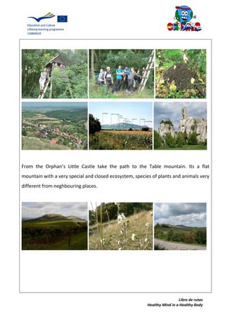 Libro de rutas
Healthy Mind in a Healthy Body
From the Orphan’s Little Castle take the path to the Table mountain. Its a flat
mountain with a very special and closed ecosystem, species of plants and animals very
different from neghbouring places.
 