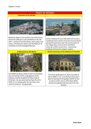[Digitare il testo]
Route Book
POINTS OF INTEREST
Panorama of San Donato
Medieval village in the southern end of the Parco
Nazionale d'Abruzzo Lazio and Molise-in the old
town consists of narrow streets, stairs, gates and
towers. Of particular interest are the Museum of
civilization and the Geological Museum
Center medieval fortress with defensive function,
containing many remains of ancient structuresand
wonderful panoramic view The constructions of
the village dates, back to VIII th and XIX th
centuries in their current form , many of the
buildings still have the original implant.
A Monument to Don Bosco Ancient Sanctuary of the Madonna of Canneto
John Melchior Bosco, better known as Don Bosco,
was the founder of the congregations of the
Salesians and the Daughters of Mary Help of
Christians. He was canonized by Pope Pius XI in
1934, It is a meeting place for excursions and
summer camps for young people.
The shrine dedicated to St. Mary is located at
about 1000 m / asl. In pre-Roman times was a
place of worship of the goddess Mefiti for the
presence of the source of the River Melfa.
Numerous walking trails that start from this
location
 