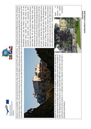 RouteBook
HealthyMindinaHealthyBody
CassinoisamunicipalityintheprovinceofFrosinone,Italy,atthesouthernendoftheregionofLazio.ItislocatedatthefootofMonteCaironeartheconfluence
oftheGariandLiririvers.ThecityisbestknownasthesiteoftheAbbeyofMontecassinoandtheBattleofMonteCassinoduringWorldWarII,whichresultedin
tremendousAlliedandGermancasualtiesaswellastheneartotaldestructionofthetownitself.ItisalsoimportantbecauseSaintBenidictisthefounderofthe
BenedictineFriarsandthePatronSaintSaintofthe
EuropeanUnion.Today,Cassinoisalsohometothe
UniversityofCassinoandaFIATautomotiveplant.
Cassino'soriginslieintheVolscansettlementofCasinum,
sitedatopthehillofCassinonearMonteCairo,five
kilometrestothenorth.Casinumpassedunderthecontrol
oftheSamnites,buttheRomanseventuallygainedcontrol
ofCasinum,establishingafortifiedcolonytherein312BC.
AtleastonceduringPunicWars,Hannibalpassednear
Casinum.Casinumwasalsothesiteofavillapresumedto
belongtoMarcusTerentiusVarro.Themoderntown
whicharoseonthesiteoftheancienttownofCasinum
wascalledSanGermano,buton28July1863thename
wasofficiallyrevertedto"Cassino".Duringtherenaissance
CassinolayonthenorthernfrontieroftheKingdomofNaples,whichwasdominatedbySpain.In
1504,duringtheSecondItalianWar,FranceattemptedtocapturethetownintheBattleofCassino,but
failed.ThedependenceofCassinoonSpainlasteduntil1860.AfterworldWarIIThetownwasrebuilt
south-eastofitspriorlocationinarelativelyshorttime.Becauseofthis,thetownhasasomewhat
disorderlyroadnetwork.
 