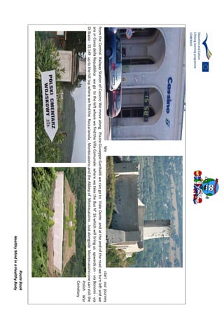 RouteBook
HealthyMindinaHealthyBody
Westartourjourney
fromtheCentralRailwayStationofCassinoWemovealongPiazzaGiuseppeGaribaldiwecangotoVialeDanteandattheendoftheroadweturnleftandwe
areinCorsodellaRepubblicawegototheleftwherewefindtheVillaComunalewherewetaketheBusN°16whichwillbringusupwardson-viaBonomi-via
DiBiasio-SS149uptothehilltopwherewefindtheRoccaIanola,MontecassinoandtheAbbeyofMontecassino.JustalongsideMontecassinoonecanvisitthe
PolishWar
Cemetary
 