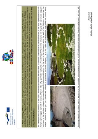 RouteBook
HealthyMindinaHealthyBody
ThePolishcemeteryatMonteCassinocontainsgravesofmorethanonethousandPoleswhodiedwhilestormingtheabbeyinMay1944,duringtheBattleof
MonteCassino.Thereligiousaffiliationofthedeadmenismarkedbyeachgravehavingoneofthreedifferenttypesofheadstone:theCatholicandOrthodox
headstonesaredistinguishedfromeachotherbydifferentformsofcross,whiletheJewishheadstonesbeartheStarofDavid.Thecemeteryalsocontainsthegrave
ofGeneralAnders,commanderofthePolishforces,whosurvivedthewar,dyinginLondonin1970.PartofthePolishmemorialatMonteCassinobearsthe
followinginscription,whichtranslatedfromPolishreads:WePolishsoldiersForourfreedomandyoursHavegivenoursoulstoGodOurbodiestothesoilofItaly
andourheartstoPoland
WetakethebusintheoppositetothetownCentreandwecanvisittheareacalledilColossseo.TheColosseum,oramphitheater,isthemostrepresentativeofthe
RomanarchaeologicalelementofCassino.Thereislittleleft,perimeterwallsandafewstrokesoftheinternalstructure,butthey'restillaclearandeloquent
testimonytothegrandeur,majesty,themagnificenceoftheRomancivilization.TothewestoftheColosseum,withinthewallsoftheCasinum,wecanseethe
RomanTheatreofwhichyoucanadmiretheremainsofsubstantialstructuralcomplex,itisstillusedforperformancesandeventsofvariouskinds.
ReturningtowardstherailwaystationwecangototheHistorialeinteractivewarMuseumitis200mfromthetrainstationfromPiazzaGaribaldi.Weturnleft
 