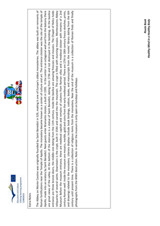 RouteBook
HealthyMindinaHealthyBody
ExtraNotes
TheAbbeyonMonteCassinowasoriginallyfoundedbySaintBenedictin529,makingitoneofEurope'soldestmonasteries.Theabbeywasbuiltonremnantsof
RomanfortificationsneartheTempleofApollo.Themonasterybecameknownasacenterofcultureandart.Theentrancecloisterwasthesiteofthetempleof
Apollo,madeintoanoratorybySaintBenedict.NextguestsenterBramantecloister,abuiltin1595.Inthecenterisanoctagonalwellandfromthebalconythere
aregreatviewsofthevalley.AtthebottomofthestaircaseisastatueofSaintBenedict,datingfrom1736andnotdestroyedinthebombing.Atthebasilica
entrancearethreebronzedoors,themiddleonedatingfromthe11thcentury.Insidethebasilicaareamazingfrescoesandmosaics.TheChapelofRelicsholds
reliquariesofseveralsaints.Downstairsisthecrypt,builtin1544andcarvedintothemountain.Thecryptisfilledwithstunningmosaics.MontecassinoAbbey
MuseumBeforethemuseumentrance,therearemedievalcapitalsandremainsofcolumnsfromRomanvillasandamedievalcloisterwithremainsofa2nd
centuryRomanwell.Insidethemuseumaremosaics,marble,goldandcoinsfromtheearlymedievalperiod.Thereare17thto18thcenturyfrescosketches,prints,
anddrawingsrelatedtothemonastery.Literarydisplaysincludebookbindings,codices,books,andmanuscriptsfromthemonks'librarydatingfromthe6th
centuryuntilpresenttime.Thereisacollectionofreligiousitemsfromthemonastery.NeartheendofthemuseumisacollectionofRomanfindsandfinally
photographsfromtheWWIIdestruction.Note:InwinterthemuseumisonlyopenonSundaysandholidays.
 