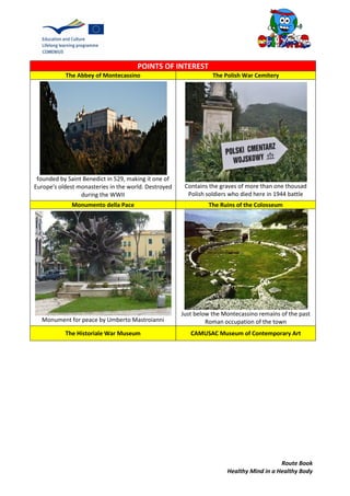 Route Book
Healthy Mind in a Healthy Body
POINTS OF INTEREST
The Abbey of Montecassino The Polish War Cemitery
founded by Saint Benedict in 529, making it one of
Europe's oldest monasteries in the world. Destroyed
during the WWII
Contains the graves of more than one thousad
Polish soldiers who died here in 1944 battle
Monumento della Pace The Ruins of the Colosseum
Monument for peace by Umberto Mastroianni
Just below the Montecassino remains of the past
Roman occupation of the town
The Historiale War Museum CAMUSAC Museum of Contemporary Art
 