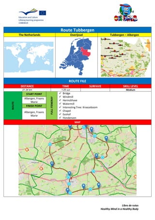 Libro de rutas
Healthy Mind in a Healthy Body
Route Tubbergen
The Netherlands Overijssel Tubbergen – Albergen
ROUTE FILE
DISTANCE TIME SURFAVE SKILL LEVEL
21.34 km 1:25 uur Medium
ROUTE
START POINT
FULLITENERAY
 Bridge
 Windmill
 Herinckhave
 Watermill
 Interesting Tree: Kroezeboom
 Chapel
 Eeshof
 Hondenven
Albergen, Fraans
Marie
FINISH POINT
Albergen, Fraans
Marie
MAP
 