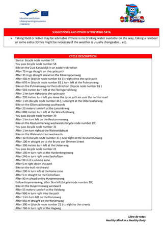 Libro de rutas
Healthy Mind in a Healthy Body
SUGGESTIONS AND OTHER INTERESTING DATA
 Taking food or water may be advisable if there is no drinking water available on the way, taking a raincoat
or some extra clothes might be necessary if the weather is usually changeable… etc.
CYCLE DESCRIPTION
Start at bicycle node number 57
You pass bicycle node number 58
Bike on the Zuid Kanaaldijk in an easterly direction
After 75 m go straight on the cycle path
After 35 m go straight ahead on the Rikkenspoelsweg
After 460 m (bicycle node number 81 ) straight onto the cycle path
After 670 m (bicycle node number 81 ), turn left at the Putmansweg
Bike on the Putmansweg northern direction (bicycle node number 81 )
After 510 meters turn left at the Fleringerveldweg
After 1 km turn right onto the cycle path
After 220 meters turn left you leave the cycle path en uses the normal road
After 1 km (bicycle node number 44 ), turn right at the Oldenzaalseweg
Bike on the Oldenzaalseweg southwards
After 20 meters turn left at the Lansinksweg
After 880 meters turn left at the Wieschertsweg
You pass bicycle node number 39
After 1 km turn left on the Reutummerweg
Bike on the Reutummerweg westwards (bicycle node number 39 )
You pass bicycle node number 31
After 1 km turn right at the Weleveldstraat
Bike on the Weleveldstraat westwards
After 30 m (bicycle node number 31 ) bear right at the Reutummerweg
After 100 m straight on to the Bruno van Ommen Street
After 390 meters turn left at the Uelserweg
You pass bicycle node number 21
After 190 m turn right at the Hardenbergerweg
After 240 m turn right onto Eeshoflaan
After 90 m it is a home zone
After 5 m right down the path
Bike on the trail northward
After 290 m turn left at the home zone
After 5 m straight on the Eeshoflaan
After 90 m ahead on the Huyerenseweg
Follow Huyerenseweg, after 1km left (bicycle node number 20 )
Bike on the Huyerenseweg westward
After 55 meters turn left at the Veldweg
After 960 m turn right into the path
After 1 km turn left on the Hunzeweg
After 850 m straight on the Weversweg
After 390 m (bicycle node number 22 ) straight to the streets
After 760 m turn right at the Hagweg
 