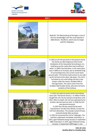 Libro de rutas
Healthy Mind in a Healthy Body
POI’s
Node 81: The Rikmansbrug at Fleringen is one of
the four drawbridges over the canal opened in
1866 Almelo - Nordhorn, which now no longer
used for shipping is.
In 1822 an oil mill was built on the present site by
the family von Bönninghausen (the former
inhabitants of the Havezathe Herinckhave), it is
build because the castle often had insufficient
water. In 1844 it burned down. In the same place
was in 1846 on an increase, due to windmills drag
of surrounding trees, the current round stone
ground sailor. The farmers had to drive on one side
up the hill and on the other side down. The mill is
furnished as corn and hulling mill and is also
known under the names: Grobben Möl or
Fleringermolen. The name comes from the
Grobben Möl Grubbe family, who were formerly
residents of Herinckhave.
In 1916, the external assets of the Herinckhave
were sold. The former tenant, T. H. Miller Frielink
bought the mill. He has earned a living there until
1931. After his death, the mill was operated by his
brother, Bernard and son John. In 1936 the mill
was decommissioned.
In 1937 the mill was owned by the wool
manufacterer Ten Bos from Almelo, to save the
mill from demolition. The already ruined mill was
restored shortly after purchase.
In 1955 he transorted the mill to Tubbergen. The
mill then underwent immediate restoration; in
1975, again followed strong recovery.In september
2009 restoration; in 1975, again followed strong
recovery. In September 2009 began a new
 