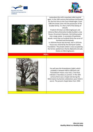 Libro de rutas
Healthy Mind in a Healthy Body
restoration this mill is now been able to grind
again. In the 14th century Herinckhave mentioned
for the first time as the Court Vlederinghe. From
1385 the estate came into the possession of the
Grubbe family. It is then a fief of the bishop of
Utrecht.
Friedrich Christian von Bönninghausen and
Johanna Maria Antonetta Grubbe builded a new
house, the present Havezate. Herinckhave grew
into a large estate. It consisted of heathland,
woods, more than six hundred thirty-five acres of
farmland and farmsteads.
In 1959 the house was burned, and in 1970 the
house was restored by the Overijssel Castles
Foundation. The private estate is now occupied by
the former pediatrician Charles Bijleveld and Lady
Gisela von Bönninghausen.
POI’s
You will pass the Kroezeboom (right), which
probably is between 400 to 500 years old.
Kroezeboom means cross-tree, a tree that
indicates a boundary or junction. In the 16th
century there was a chapel and during the
Reformation Eucharistic celebrations were held in
secret. The present chapel dates from 1944.
 