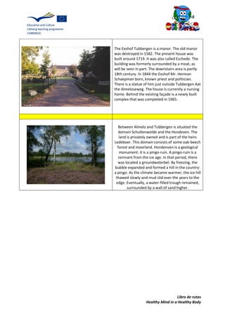 Libro de rutas
Healthy Mind in a Healthy Body
The Eeshof Tubbergen is a manor. The old manor
was destroyed in 1582. The present house was
built around 1719. It was also called Eschede. The
building was formerly surrounded by a moat, as
will be seen in part. The downstairs area is partly
18th century. In 1844 the Eeshof Mr. Herman
Schaepman born, known priest and politician.
There is a statue of him just outside Tubbergen Aat
the Almeloseweg. The house is currently a nursing
home. Behind the existing façade is a newly built
complex that was completed in 1965.
Between Almelo and Tubbergen is situated the
domain Schultenwolde and the Hondeven. The
land is privately owned and is part of the heirs
Ledeboer. This domain consists of some oak-beech
forest and moorland. Hondenven is a geological
monument: it is a pingo-ruin. A pingo-ruin is a
remnant from the ice age. In that period, there
was located a groundwaterbel. By freezing, the
bubble expanded and formed a hill in the country:
a pingo. As the climate became warmer, the ice hill
thawed slowly and mud slid over the years to the
edge. Eventually, a water-filled trough remained,
surrounded by a wall of sand higher.
 