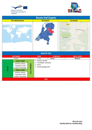 Libro de rutas
Healthy Mind in a Healthy Body
Route Hof Espelo
The Netherlands Overijssel Enschede
ROUTE FILE
DISTANCE TIME SURFAVE SKILL LEVEL
5,5 km 1:15 h Forest Medium
ROUTE
START POINT
FULLITENERAY
 Visitors centre
 ‘Eschbeek’ (stream)
 Farm
 Forest playground
Visitors centre,
‘Koetshuis’ Hof
Espelo, Enschede
FINISH POINT
Visitors centre,
‘Koetshuis’ Hof
Espelo, Enschede
MAP
 