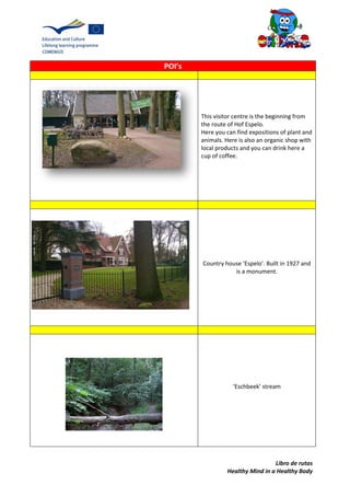 Libro de rutas
Healthy Mind in a Healthy Body
POI’s
This visitor centre is the beginning from
the route of Hof Espelo.
Here you can find expositions of plant and
animals. Here is also an organic shop with
local products and you can drink here a
cup of coffee.
Country house ‘Espelo’. Built in 1927 and
is a monument.
‘Eschbeek’ stream
 