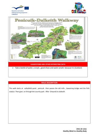 Libro de rutas
Healthy Mind in a Healthy Body
SUGGESTIONS AND OTHER INTERESTING DATA
 Take a bottle of water, a snack , good shoes and water proofs because it is Scotland.
WALK DESCRIPTION
The walk starts at valleyfeild pond , penicuik then passes the old mills , bowstring bridge and the firth
viaduct. Then goes on through the counrty park . After Onwards to dalkeith.
 