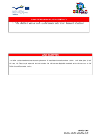 Libro de rutas
Healthy Mind in a Healthy Body
SUGGESTIONS AND OTHER INTERESTING DATA
 Take a bottle of water, a snack , good shoes and water proofs because it is Scotland.
WALK DESCRIPTION
This walk starts in Flotterstone near the pentlands at the flotterstone information centre . T he walk goes up the
hill past the Glencourse reservoir and back down the hill past the loganlee reservoir and then returnes to the
flotterstone information centre.
 