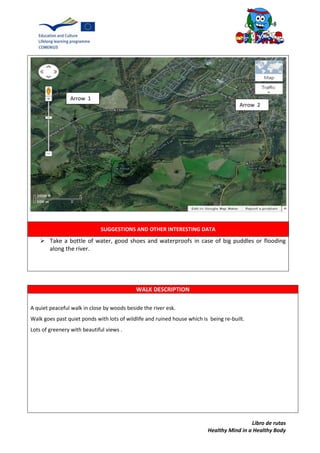 Libro de rutas
Healthy Mind in a Healthy Body
SUGGESTIONS AND OTHER INTERESTING DATA
 Take a bottle of water, good shoes and waterproofs in case of big puddles or flooding
along the river.
WALK DESCRIPTION
A quiet peaceful walk in close by woods beside the river esk.
Walk goes past quiet ponds with lots of wildlife and ruined house which is being re-built.
Lots of greenery with beautiful views .
Arrow 1
Arrow 2
 