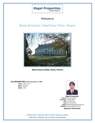 Welcome to


         Route de la Gare / Saint Feyre / Paris - France




                             Saint Feyre Castle, Paris, France




€2,100,000 EUR    (Castle was built in 1760)
        Size: 4,200 sq. m.
       Style: Colonial
       Built: 1760




                                                                               Regal Properties
                                                                         Phone: 5411 4334 0033
                                                                       Business: 15 5665 6060
                                                                            Cell: 15 5578 7373
                                                                            Fax: 5411 4334 0033
                                                                          Email: alejandro@regalproperties.ws
                                                                        Website: www.regalproperties.ws
                                                                            Alejandro Asharabed



                     California, Florida, New York, Buenos Aires
                         Information is deemed to be correct but not guaranteed.
 