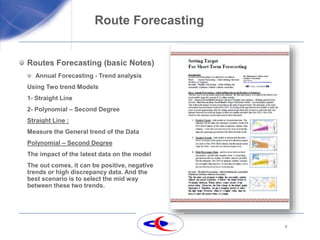 9
Route Forecasting
Routes Forecasting (basic Notes)
Annual Forecasting - Trend analysis
Using Two trend Models
1- Straight Line
2- Polynomial – Second Degree
Straight Line :
Measure the General trend of the Data
Polynomial – Second Degree
The impact of the latest data on the model
The out comes, it can be positive, negative
trends or high discrepancy data. And the
best scenario is to select the mid way
between these two trends.
 