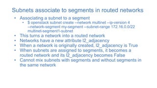 Subnets associate to segments in routed networks
• Associating a subnet to a segment
• $ openstack subnet create --network multinet --ip-version 4
--network-segment my-segment --subnet-range 172.16.0.0/22
multinet-segment1-subnet
• This turns a network into a routed network
• Networks have a new attribute l2_adjacency
• When a network is originally created, l2_adjacency is True
• When subnets are assigned to segments, it becomes a
routed network and its l2_adjacency becomes False
• Cannot mix subnets with segments and without segments in
the same network
 