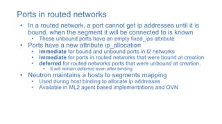 Ports in routed networks
• In a routed network, a port cannot get ip addresses until it is
bound, when the segment it will be connected to is known
• These unbound ports have an empty fixed_ips attribute
• Ports have a new attribute ip_allocation
• immediate for bound and unbound ports in l2 networks
• immediate for ports in routed networks that were bound at creation
• deferred for routed networks ports that were unbound at creation.
• It will remain deferred even after binding
• Neutron maintains a hosts to segments mapping
• Used during host binding to allocate ip addresses
• Available in ML2 agent based implementations and OVN
 