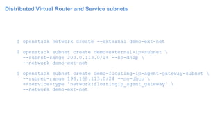 Distributed Virtual Router and Service subnets
$ openstack network create --external demo-ext-net
$ openstack subnet create demo-external-ip-subnet 
--subnet-range 203.0.113.0/24 --no-dhcp 
--network demo-ext-net
$ openstack subnet create demo-floating-ip-agent-gateway-subnet 
--subnet-range 198.168.113.0/24 --no-dhcp 
--service-type 'network:floatingip_agent_gateway' 
--network demo-ext-net
 