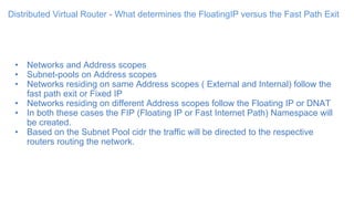 Distributed Virtual Router - What determines the FloatingIP versus the Fast Path Exit
• Networks and Address scopes
• Subnet-pools on Address scopes
• Networks residing on same Address scopes ( External and Internal) follow the
fast path exit or Fixed IP
• Networks residing on different Address scopes follow the Floating IP or DNAT
• In both these cases the FIP (Floating IP or Fast Internet Path) Namespace will
be created.
• Based on the Subnet Pool cidr the traffic will be directed to the respective
routers routing the network.
 