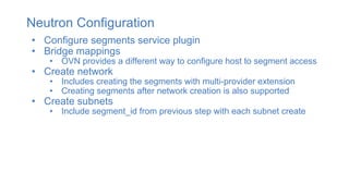 Neutron Configuration
• Configure segments service plugin
• Bridge mappings
• OVN provides a different way to configure host to segment access
• Create network
• Includes creating the segments with multi-provider extension
• Creating segments after network creation is also supported
• Create subnets
• Include segment_id from previous step with each subnet create
 