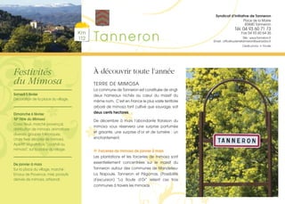 Km
112 Tanneron
Syndicat d’Initiative de Tanneron
Place de la Mairie
83440 Tanneron
Tél. 04 93 60 71 73
Fax 04 93 60 64 36
Site : www.tanneron.fr
Email : officetourismetanneron@wanadoo.fr
Crédits photos : K. Prioville
À découvrir toute l’année
TERRE DE MIMOSA
La commune de Tanneron est constituée de vingt-
deux hameaux nichés au cœur du massif du
même nom. C’est en France le plus vaste territoire
arboré de mimosa tant cultivé que sauvage, soit
deux cents hectares.
De décembre à mars l’abondante floraison du
mimosa vous réservera une surprise parfumée
et grisante, une surprise d’or et de lumière : un
enchantement.
Forceries de mimosa de janvier à mars
Les plantations et les forceries de mimosa sont
essentiellement concentrées sur le massif du
Tanneron autour des communes de Mandelieu-
La Napoule, Tanneron et Pégomas. (Possibilité
d’excursion) “La Route d’Or” relient ces trois
communes à travers les mimosas.
Festivités
du Mimosa
Samedi 5 février
Décoration de la place du village.
Dimanche 6 février
16e
Fête du Mimosa
Corso fleuri, marché provençal,
distribution de mimosa, animations
diverses, groupes folkloriques,
chars fixes décorés de mimosa.
Apéritif dégustation “cocktail au
mimosa”, sur la place du village.
De janvier à mars
Sur la place du village, marché :
Emaux de Provence, miel, produits
dérivés de mimosa, artisanat.
 