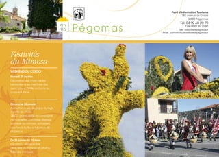 Festivités
du Mimosa
WEEK-END DU CORSO
Samedi 29 janvier
Décoration des chars par les
bénévoles et les membres des
associations. Défilé nocturne du
corso enluminé.
Dimanche 30 janvier
Animation musicale place du logis
à partir de 11h30.
14h00 : grand défilé accompagné
de majorettes, confréries diverses,
confrérie du mimosa, échassiers,
cracheurs du feu et lanceurs de
drapeaux.
Du 25 janvier au 15 mars
Exposition : rétrospective
de la fête du mimosa en photos.
Salle des mimosas.
Km
115 Pégomas
Point d’Information Tourisme
287, avenue de Grasse
06580 Pégomas
Tél. 04 92 60 20 70
Fax 04 92 60 20 66
Site : www.villedepegomas.fr
Email : point-info-tourisme@villedepegomas.fr
 