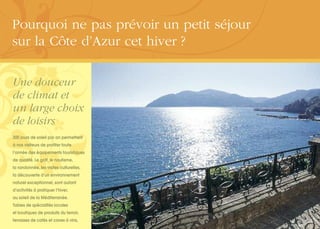 Une douceur
de climat et
un large choix
de loisirs
300 jours de soleil par an permettent
à nos visiteurs de profiter toute
l’année des équipements touristiques
de qualité. Le golf, le nautisme,
la randonnée, les visites culturelles,
la découverte d’un environnement
naturel exceptionnel, sont autant
d’activités à pratiquer l’hiver,
au soleil de la Méditerranée.
Tables de spécialités locales
et boutiques de produits du terroir,
terrasses de cafés et caves à vins,
Pourquoi ne pas prévoir un petit séjour
sur la Côte d’Azur cet hiver ?
 