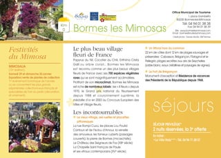 Festivités
du Mimosa
Le plus beau village
fleuri de France
Papyrus du Nil, Cocotier du Chili, Erithrina Crista
Galli ou arbre corail… Bormes les Mimosas
est reconnu comme un des plus beaux villages
fleuris de France avec ses 700 espèces végétales
rares qui se sont magnifiquement acclimatées.
Profitant de son microclimat, Bormes les Mimosas
est riche de nombreux labels : les « 4 fleurs » depuis
1970, le Grand prix national du fleurissement
depuis 1988 et couronnement suprême, la
médaille d’or en 2003 au Concours Européen des
Villes et Village fleuris.
Les incontournables
Le vieux village, ses ruelles et placettes
pittoresques
La rue Rompi Cuou, les places Lou Poulid
Cantoun et de l’Isclou d’Amour, la venelle
des amoureux, les fameux cuberts (passages
couverts), la pierre de Bormes (micaschiste).
Le Château des Seigneurs de Fos (XIIIe siècle)
La Chapelle Saint François de Paule
et ses vitraux contemporains (XVe siècle)
Un littoral hors du commun
22 km de côtes dont 12 km de plages sauvages et
préservées : Cabasson, Brégançon, l’Estagnol et le
Pellegrin, plages secrètes aux airs de Seychelles
(sable blanc, eaux cristallines et paysages de vignes).
Le Fort de Brégançon
Monument d‘exception et Résidence de vacances
des Présidents de la République depuis 1968.
Km
0 Bormes les Mimosas
Office Municipal de Tourisme
1, place Gambetta
83230 Bormes-les-Mimosas
Tél. 04 94 01 38 38
Fax 04 94 01 38 39
Site : www.bormeslesmimosas.com
Email : bormes@routedumimosa.com
Crédit photos : Damien Bonfils, OMT Bormes
séjours
SÉJOUR PRIVILÈGE*
2 nuits réservées, la 3e
offerte
En hôtel :
•La Villa Naïs*** - Tél. 04 94 71 28 57
MIMOSALIA
(15e édition)
Samedi 29 et dimanche 30 janvier
Exposition/vente de plantes de collection
1er
événement botanique de l’année
où se concentrent les plus grands
pépiniéristes collectionneurs français et
spécialistes de l’art du jardin (décoration
et ornement).
 