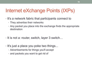 Internet eXchange Points (IXPs)
• It's a network fabric that participants connect to
• They advertise their networks
• Any packet you place into the exchange finds the appropriate
destination
• It is not a: router, switch, layer 3 switch…
• It's just a place you poke two things...
• Advertisements for things you'll accept
• and packets you want to get rid of
16
 